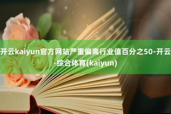 开云kaiyun官方网站严重偏离行业值百分之50-开云·综合体育(kaiyun)