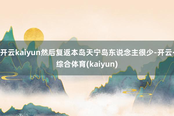 开云kaiyun然后复返本岛天宁岛东说念主很少-开云·综合体育(kaiyun)