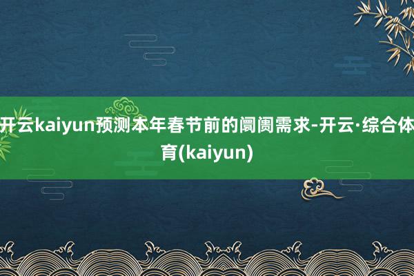 开云kaiyun预测本年春节前的阛阓需求-开云·综合体育(kaiyun)