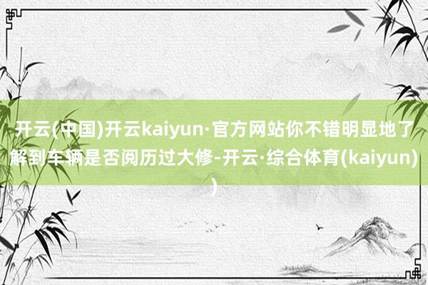 开云(中国)开云kaiyun·官方网站你不错明显地了解到车辆是否阅历过大修-开云·综合体育(kaiyun)