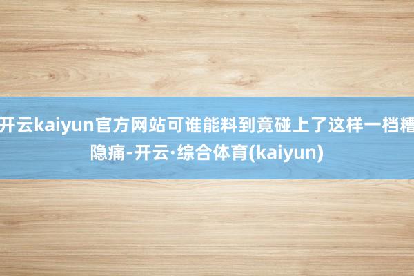 开云kaiyun官方网站可谁能料到竟碰上了这样一档糟隐痛-开云·综合体育(kaiyun)