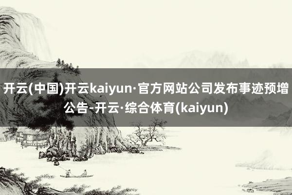 开云(中国)开云kaiyun·官方网站公司发布事迹预增公告-开云·综合体育(kaiyun)