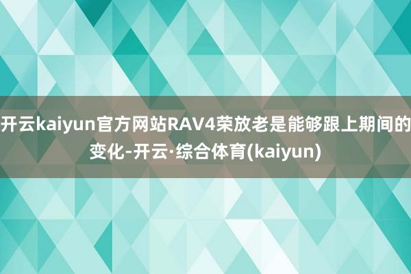 开云kaiyun官方网站RAV4荣放老是能够跟上期间的变化-开云·综合体育(kaiyun)