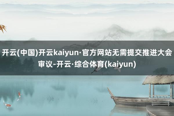 开云(中国)开云kaiyun·官方网站无需提交推进大会审议-开云·综合体育(kaiyun)