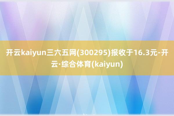 开云kaiyun三六五网(300295)报收于16.3元-开云·综合体育(kaiyun)