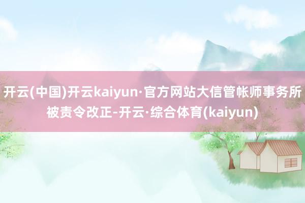 开云(中国)开云kaiyun·官方网站大信管帐师事务所被责令改正-开云·综合体育(kaiyun)