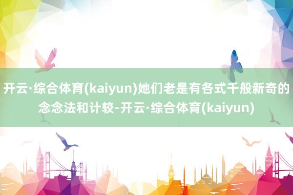 开云·综合体育(kaiyun)她们老是有各式千般新奇的念念法和计较-开云·综合体育(kaiyun)