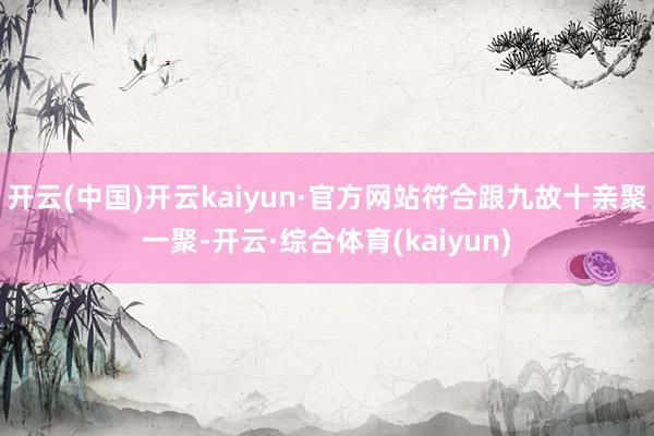 开云(中国)开云kaiyun·官方网站符合跟九故十亲聚一聚-开云·综合体育(kaiyun)