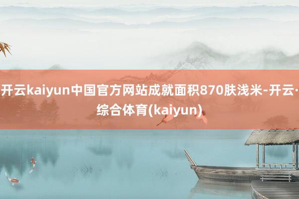 开云kaiyun中国官方网站成就面积870肤浅米-开云·综合体育(kaiyun)