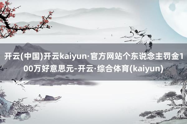 开云(中国)开云kaiyun·官方网站个东说念主罚金100万好意思元-开云·综合体育(kaiyun)