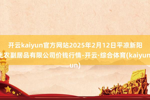 开云kaiyun官方网站2025年2月12日平凉新阳光农副居品有限公司价钱行情-开云·综合体育(kaiyun)