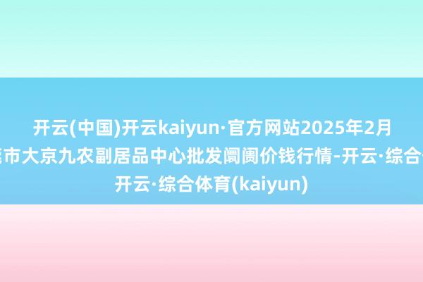 开云(中国)开云kaiyun·官方网站2025年2月12日广东东莞市大京九农副居品中心批发阛阓价钱行情-开云·综合体育(kaiyun)