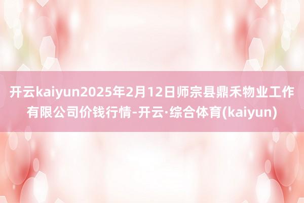 开云kaiyun2025年2月12日师宗县鼎禾物业工作有限公司价钱行情-开云·综合体育(kaiyun)