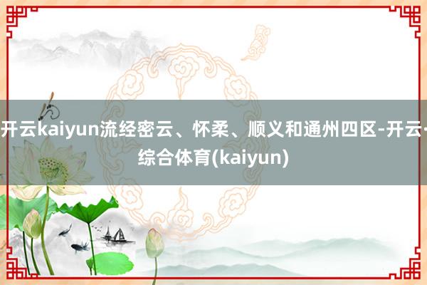 开云kaiyun流经密云、怀柔、顺义和通州四区-开云·综合体育(kaiyun)