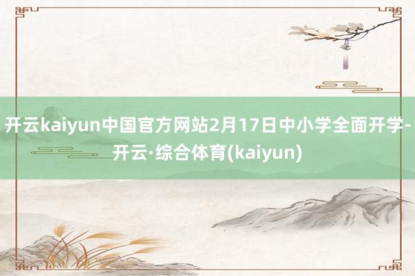 开云kaiyun中国官方网站2月17日中小学全面开学-开云·综合体育(kaiyun)